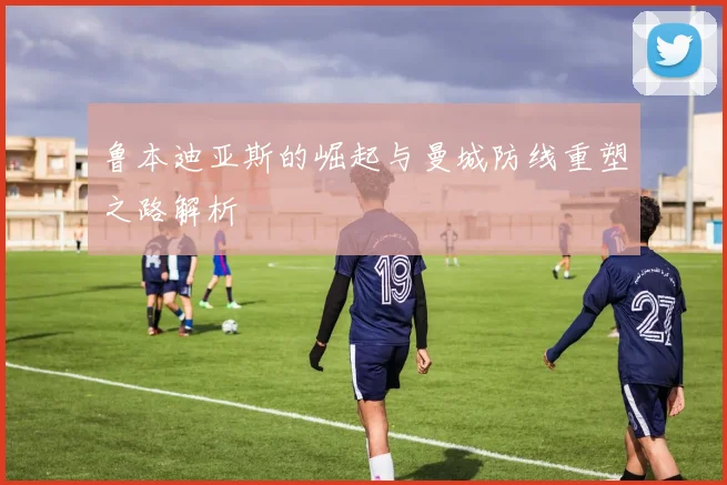 鲁本迪亚斯的崛起与曼城防线重塑之路解析