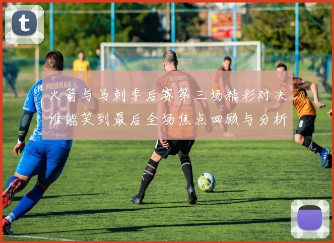 火箭与马刺季后赛第三场精彩对决谁能笑到最后全场焦点回顾与分析