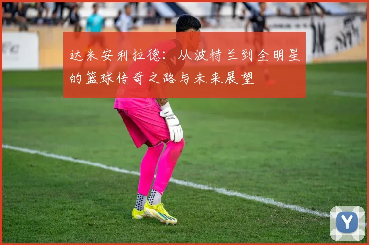 达米安利拉德：从波特兰到全明星的篮球传奇之路与未来展望