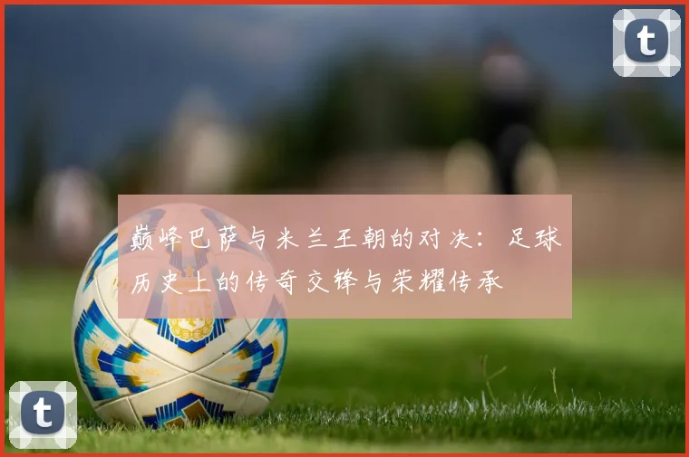 巅峰巴萨与米兰王朝的对决：足球历史上的传奇交锋与荣耀传承