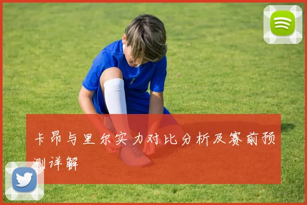 卡昂与里尔实力对比分析及赛前预测详解