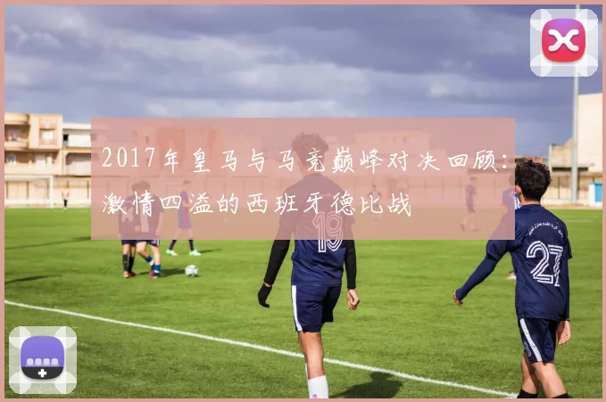 2017年皇马与马竞巅峰对决回顾：激情四溢的西班牙德比战