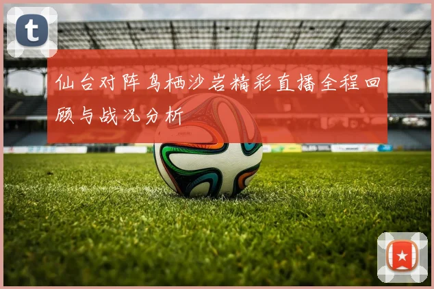 仙台对阵鸟栖沙岩精彩直播全程回顾与战况分析