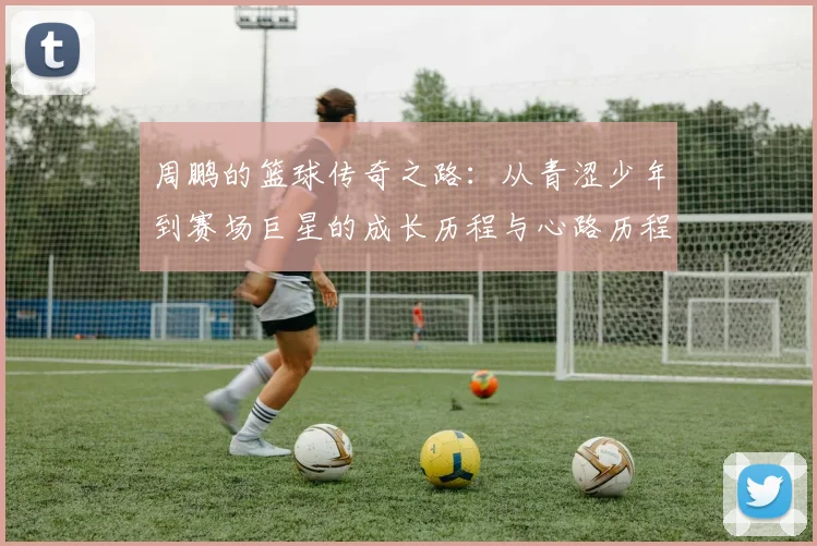 周鹏的篮球传奇之路：从青涩少年到赛场巨星的成长历程与心路历程