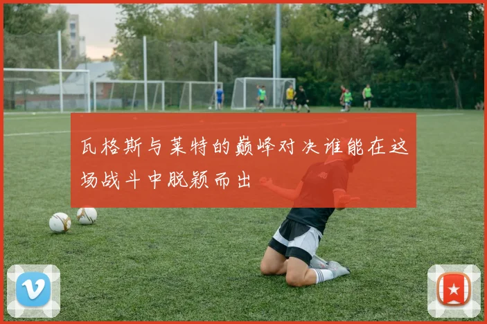 瓦格斯与莱特的巅峰对决谁能在这场战斗中脱颖而出