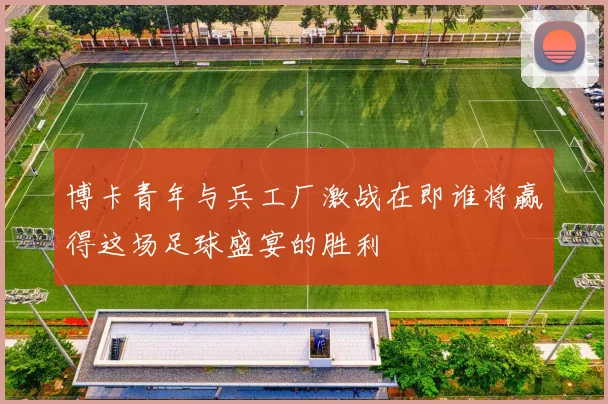 博卡青年与兵工厂激战在即谁将赢得这场足球盛宴的胜利