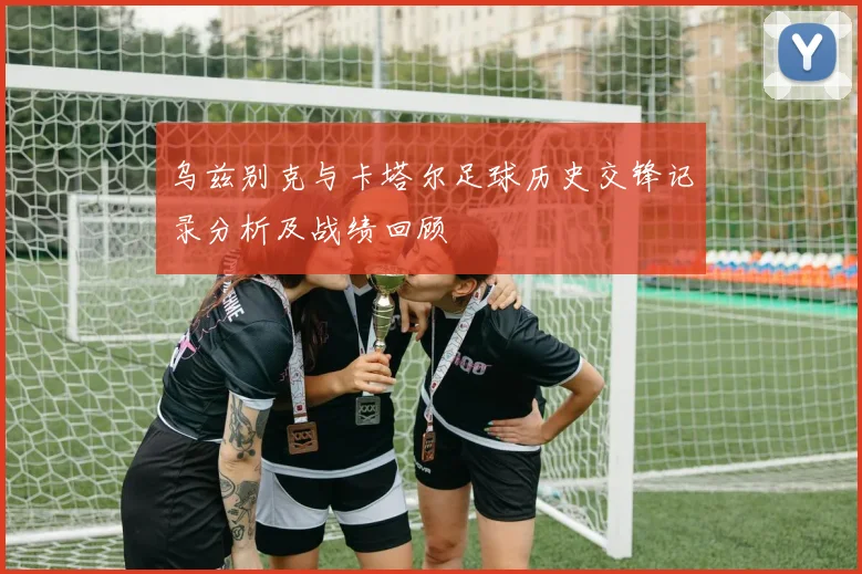 乌兹别克与卡塔尔足球历史交锋记录分析及战绩回顾