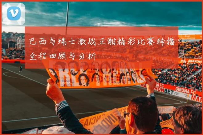巴西与瑞士激战正酣精彩比赛转播全程回顾与分析