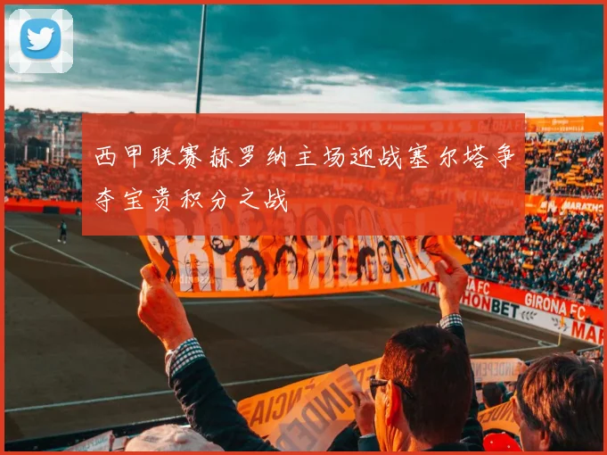 西甲联赛赫罗纳主场迎战塞尔塔争夺宝贵积分之战