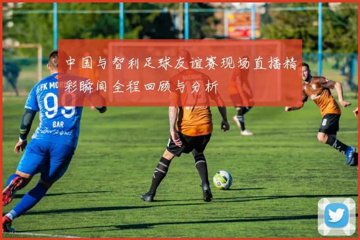 中国与智利足球友谊赛现场直播精彩瞬间全程回顾与分析