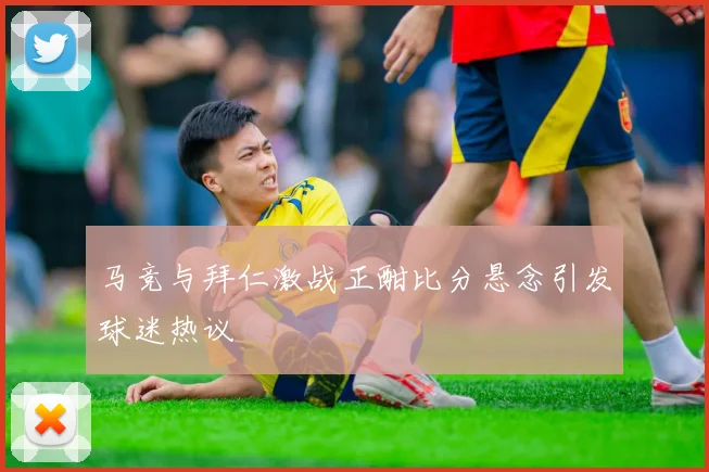 马竞与拜仁激战正酣比分悬念引发球迷热议