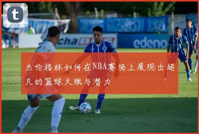 杰伦格林如何在NBA赛场上展现出超凡的篮球天赋与潜力