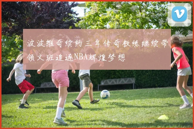 波波维奇续约三年传奇教练继续带领文班追逐NBA辉煌梦想
