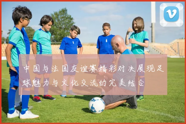 中国与法国友谊赛精彩对决展现足球魅力与文化交流的完美结合