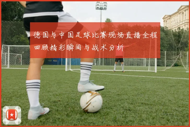 德国与中国足球比赛现场直播全程回顾精彩瞬间与战术分析